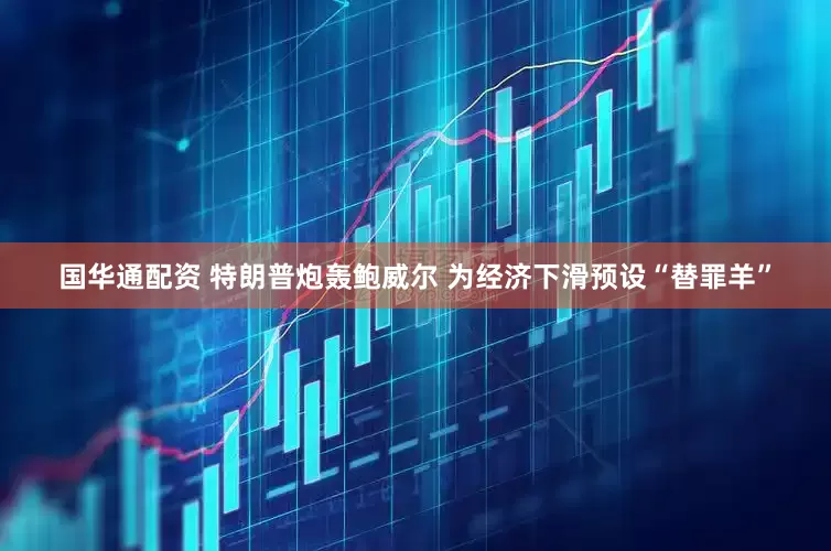 国华通配资 特朗普炮轰鲍威尔 为经济下滑预设“替罪羊”