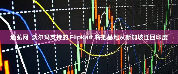 通弘网  沃尔玛支持的 Flipkart 将把基地从新加坡迁回印度