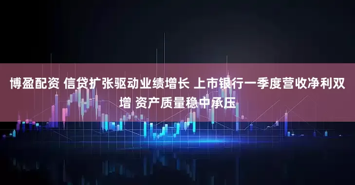 博盈配资 信贷扩张驱动业绩增长 上市银行一季度营收净利双增 资产质量稳中承压
