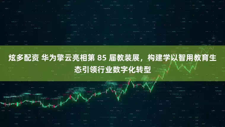 炫多配资 华为擎云亮相第 85 届教装展，构建学以智用教育生态引领行业数字化转型