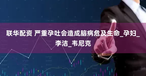 联华配资 严重孕吐会造成脑病危及生命_孕妇_李洁_韦尼克