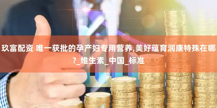 玖富配资 唯一获批的孕产妇专用营养,美好蕴育润康特殊在哪?_维生素_中国_标准