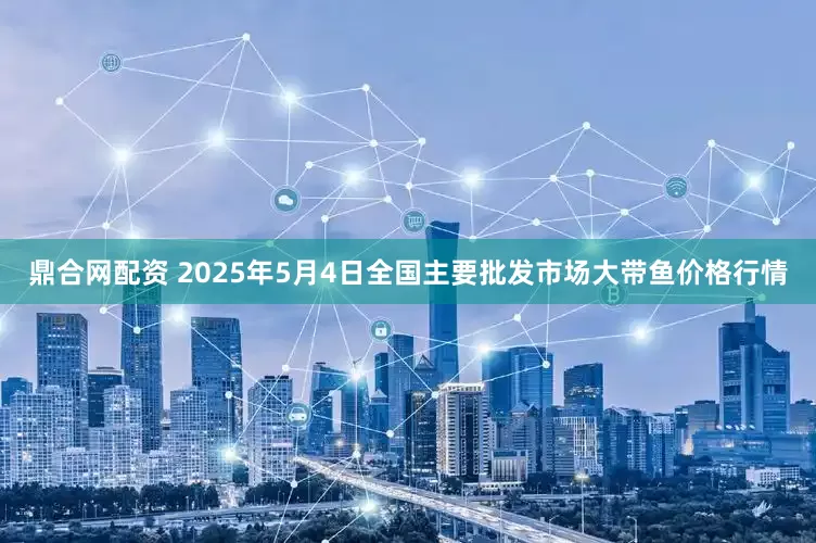 鼎合网配资 2025年5月4日全国主要批发市场大带鱼价格行情