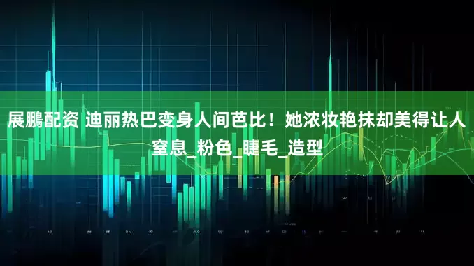 展鵬配资 迪丽热巴变身人间芭比！她浓妆艳抹却美得让人窒息_粉色_睫毛_造型
