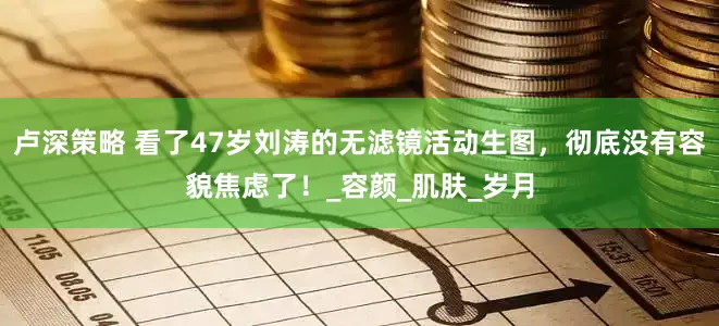 卢深策略 看了47岁刘涛的无滤镜活动生图，彻底没有容貌焦虑了！_容颜_肌肤_岁月