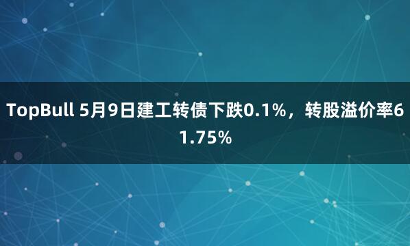TopBull 5月9日建工转债下跌0.1%，转股溢价率61.75%
