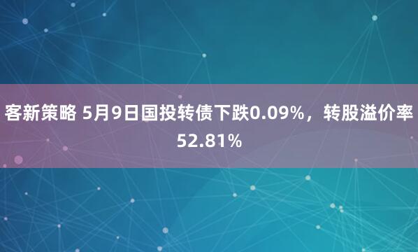 客新策略 5月9日国投转债下跌0.09%，转股溢价率52.81%