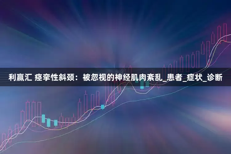 利赢汇 痉挛性斜颈：被忽视的神经肌肉紊乱_患者_症状_诊断