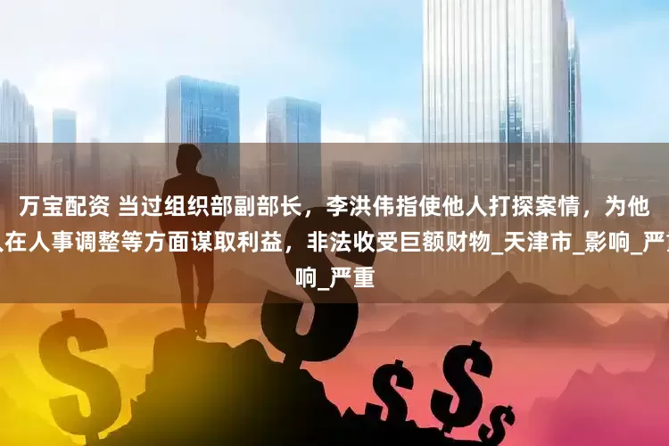 万宝配资 当过组织部副部长，李洪伟指使他人打探案情，为他人在人事调整等方面谋取利益，非法收受巨额财物_天津市_影响_严重