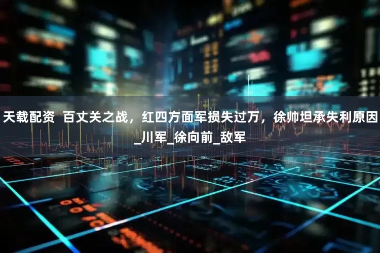 天载配资  百丈关之战，红四方面军损失过万，徐帅坦承失利原因_川军_徐向前_敌军
