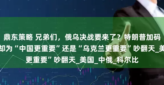 鼎东策略 兄弟们，俄乌决战要来了？特朗普加码军援，美军高层却为“中国更重要”还是“乌克兰更重要”吵翻天_美国_中俄_科尔比