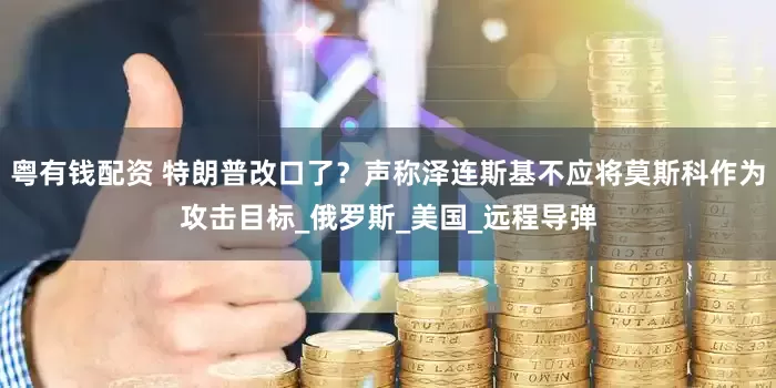 粤有钱配资 特朗普改口了？声称泽连斯基不应将莫斯科作为攻击目标_俄罗斯_美国_远程导弹