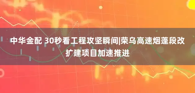 中华金配 30秒看工程攻坚瞬间|荣乌高速烟蓬段改扩建项目加速推进
