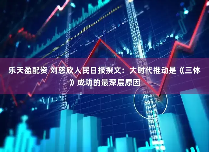 乐天盈配资 刘慈欣人民日报撰文：大时代推动是《三体》成功的最深层原因