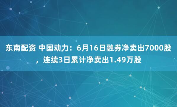 东南配资 中国动力：6月16日融券净卖出7000股，连续3日累计净卖出1.49万股