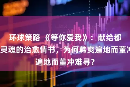 环球策路 《等你爱我》：献给都市孤独灵魂的治愈情书，为何韩爽遍地而董冲难寻？