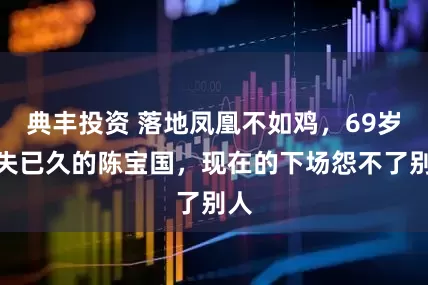 典丰投资 落地凤凰不如鸡，69岁消失已久的陈宝国，现在的下场怨不了别人