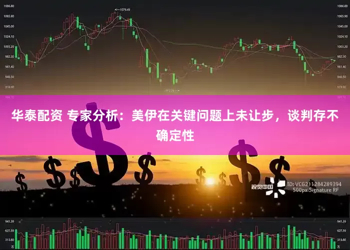 华泰配资 专家分析：美伊在关键问题上未让步，谈判存不确定性