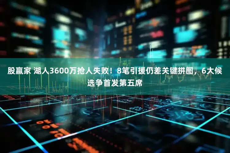 股赢家 湖人3600万抢人失败！8笔引援仍差关键拼图，6大候选争首发第五席